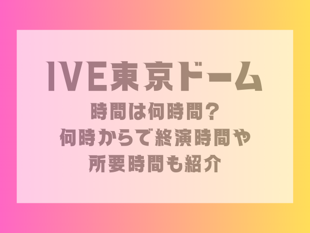 IVE東京ドーム時間は何時間？何時からで終演時間や所要時間も紹介